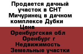 Продается дачный участок в СНТ Мичуринец в дачном комплексе Дубки  › Цена ­ 300 000 - Оренбургская обл., Оренбург г. Недвижимость » Земельные участки продажа   . Оренбургская обл.